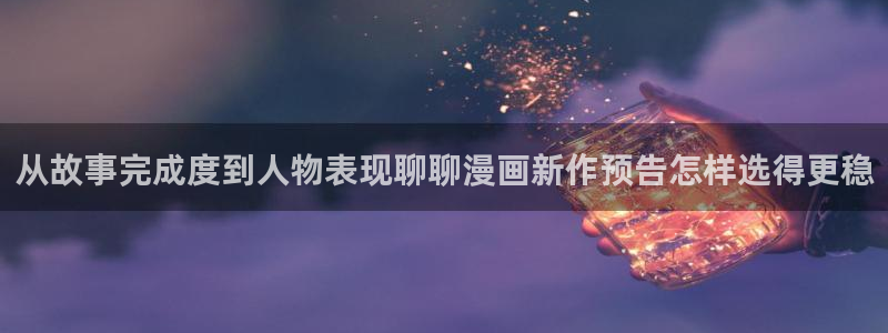 梦漫漫画APP入口：从故事完成度到人物表现聊聊漫画新作预告怎样选得更稳
